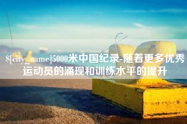 永兴5000米中国纪录-随着更多优秀运动员的涌现和训练水平的提升