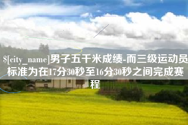 永兴男子五千米成绩-而三级运动员标准为在17分30秒至16分30秒之间完成赛程