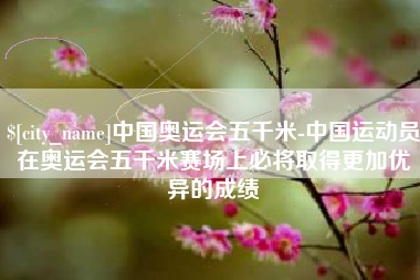 永兴中国奥运会五千米-中国运动员在奥运会五千米赛场上必将取得更加优异的成绩