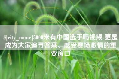 永兴5000米有中国选手吗视频-更是成为大家追寻答案、感受赛场激情的重要窗口