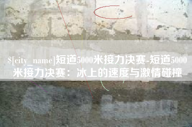 永兴短道5000米接力决赛-短道5000米接力决赛：冰上的速度与激情碰撞