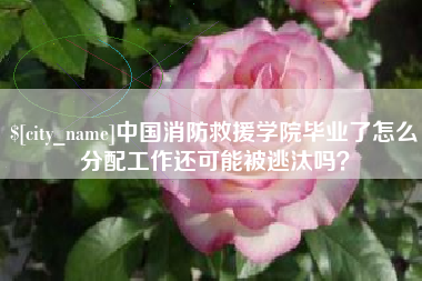 永兴中国消防救援学院毕业了怎么分配工作还可能被逃汰吗？