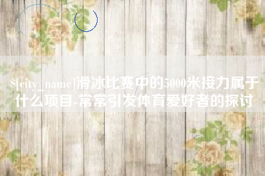 永兴滑冰比赛中的5000米接力属于什么项目-常常引发体育爱好者的探讨