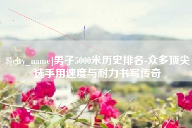 永兴男子5000米历史排名-众多顶尖选手用速度与耐力书写传奇